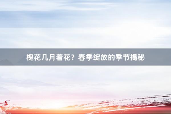 槐花几月着花？春季绽放的季节揭秘