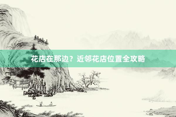 花店在那边？近邻花店位置全攻略